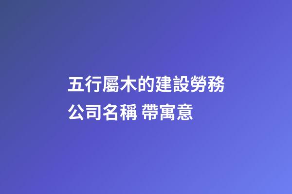 五行屬木的建設勞務公司名稱 帶寓意-第1張-公司起名-玄機派